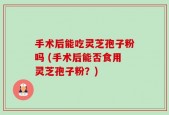 手术后能吃灵芝孢子粉吗 (手术后能否食用灵芝孢子粉？)