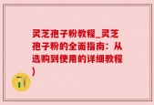灵芝孢子粉教程_灵芝孢子粉的全面指南：从选购到使用的详细教程)