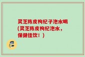 灵芝陈皮枸杞子泡水喝(灵芝陈皮枸杞泡水，保健佳饮！)