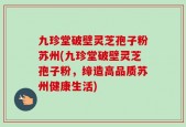 九珍堂破壁灵芝孢子粉苏州(九珍堂破壁灵芝孢子粉，缔造高品质苏州健康生活)