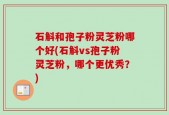 石斛和孢子粉灵芝粉哪个好(石斛vs孢子粉灵芝粉，哪个更优秀？)
