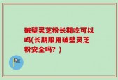 破壁灵芝粉长期吃可以吗(长期服用破壁灵芝粉安全吗？)