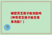 破壁灵芝孢子能洗脸吗(神奇灵芝孢子能否用来洗脸？)