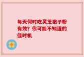 每天何时吃灵芝孢子粉有效？你可能不知道的佳时机
