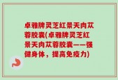 卓雅牌灵芝红景天肉苁蓉胶囊(卓雅牌灵芝红景天肉苁蓉胶囊——强健身体，提高免疫力)