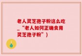 老人灵芝孢子粉这么吃_“老人如何正确食用灵芝孢子粉”)