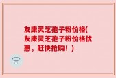 友康灵芝孢子粉价格(友康灵芝孢子粉价格优惠，赶快抢购！)