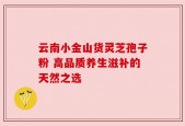 云南小金山货灵芝孢子粉 高品质养生滋补的天然之选