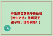 养生道灵芝孢子粉价格(养生之选：优质灵芝孢子粉，价格实惠！)