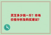 灵芝多少钱一斤？市场价格分析及购买建议？