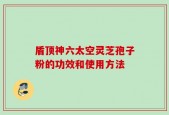 盾顶神六太空灵芝孢子粉的功效和使用方法
