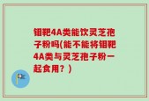 钼靶4A类能饮灵芝孢子粉吗(能不能将钼靶4A类与灵芝孢子粉一起食用？)