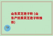 山东灵芝孢子粉 (山东产优质灵芝孢子粉推荐)