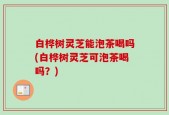 白桦树灵芝能泡茶喝吗(白桦树灵芝可泡茶喝吗？)