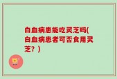 白血病患能吃灵芝吗(白血病患者可否食用灵芝？)