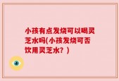 小孩有点发烧可以喝灵芝水吗(小孩发烧可否饮用灵芝水？)