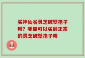 买神仙谷灵芝破壁孢子粉？哪里可以买到正宗的灵芝破壁孢子粉