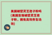 美国破壁灵芝孢子粉吗(美国首推破壁灵芝孢子粉，拥有高效养生功效)