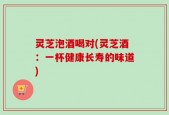 灵芝泡酒喝对(灵芝酒：一杯健康长寿的味道)
