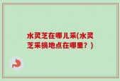 水灵芝在哪儿采(水灵芝采摘地点在哪里？)