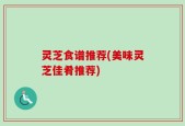 灵芝食谱推荐(美味灵芝佳肴推荐)