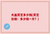 大盖灵芝多少钱(灵芝价格：多少钱一斤？)