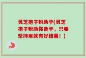 灵芝孢子粉助孕(灵芝孢子粉助你备孕，只要坚持用就有好结果！)