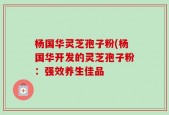 杨国华灵芝孢子粉(杨国华开发的灵芝孢子粉：强效养生佳品