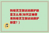 韩娅灵芝御润幼颜护肤套怎么用(如何正确使用韩娅灵芝御润幼颜护肤套？)