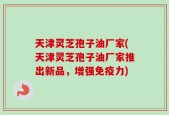 天津灵芝孢子油厂家(天津灵芝孢子油厂家推出新品，增强免疫力)