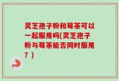 灵芝孢子粉和莓茶可以一起服用吗(灵芝孢子粉与莓茶能否同时服用？)