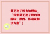 灵芝孢子粉有油腥味_“探索灵芝孢子粉的油腥味：原因、影响及解决方案”)