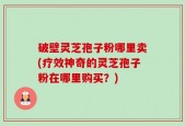 破壁灵芝孢子粉哪里卖(疗效神奇的灵芝孢子粉在哪里购买？)