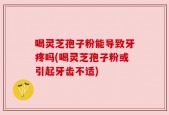 喝灵芝孢子粉能导致牙疼吗(喝灵芝孢子粉或引起牙齿不适)