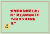 烟台那里有卖灵芝孢子粉？灵芝高级葡萄干红750克多少钱1瓶烟台产