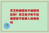 灵芝粉破壁和不破壁得区别？灵芝孢子粉不经破壁就不能被人体吸收吗