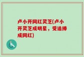 卢小开网红灵芝(卢小开灵芝成明星，受追捧成网红)