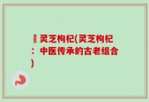 硲灵芝枸杞(灵芝枸杞：中医传承的古老组合)