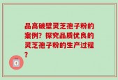 品高破壁灵芝孢子粉的案例？探究品质优良的灵芝孢子粉的生产过程？