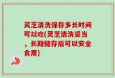 灵芝清洗保存多长时间可以吃(灵芝清洗妥当，长期储存后可以安全食用)