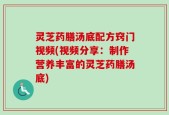 灵芝药膳汤底配方窍门视频(视频分享：制作营养丰富的灵芝药膳汤底)