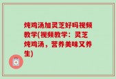 炖鸡汤加灵芝好吗视频教学(视频教学：灵芝炖鸡汤，营养美味又养生)