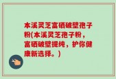 本溪灵芝富硒破壁孢子粉(本溪灵芝孢子粉，富硒破壁提纯，护你健康新选择。)