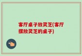 客厅桌子放灵芝(客厅摆放灵芝的桌子)