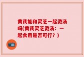 黄芪能和灵芝一起烫汤吗(黄芪灵芝烫汤：一起食用是否可行？)