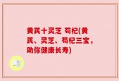 黄芪十灵芝 苟杞(黄芪、灵芝、苟杞三宝，助你健康长寿)