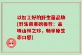以加工好的野生菌品牌(野生菌重磅推荐：品味山林之珍，畅享原生态口感)