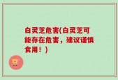 白灵芝危害(白灵芝可能存在危害，建议谨慎食用！)