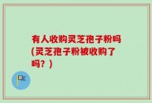 有人收购灵芝孢子粉吗(灵芝孢子粉被收购了吗？)