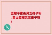 蓝帽子霍山灵芝孢子粉_霍山蓝帽灵芝孢子粉)